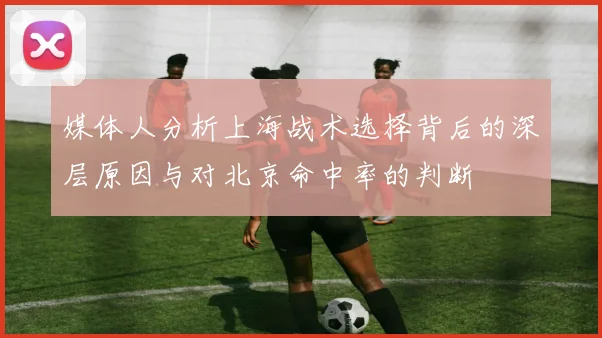 媒体人分析上海战术选择背后的深层原因与对北京命中率的判断