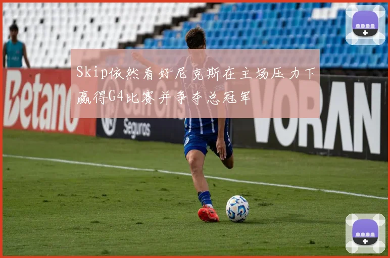 Skip依然看好尼克斯在主场压力下赢得G4比赛并争夺总冠军