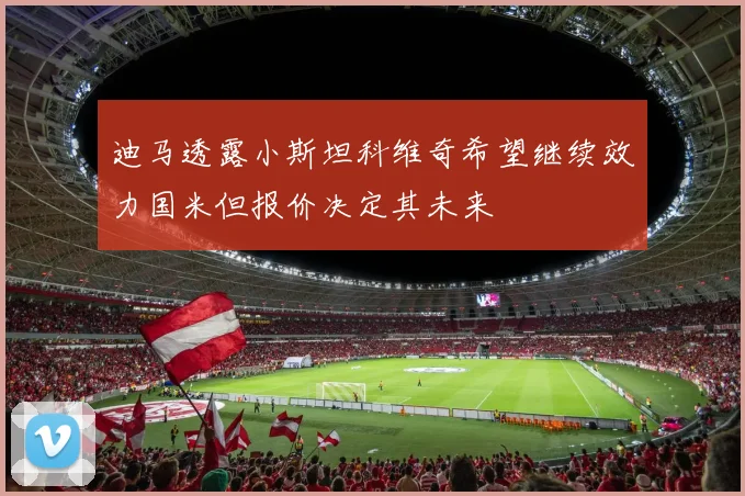 迪马透露小斯坦科维奇希望继续效力国米但报价决定其未来
