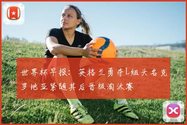 世界杯早报：英格兰勇夺L组头名克罗地亚紧随其后晋级淘汰赛