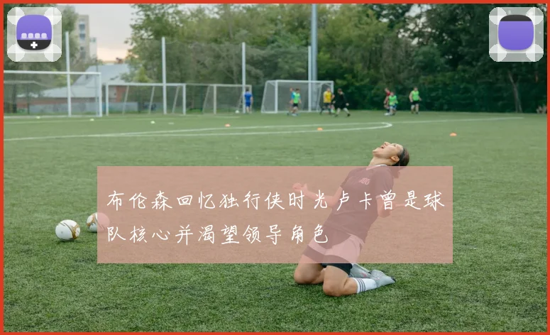 布伦森回忆独行侠时光卢卡曾是球队核心并渴望领导角色