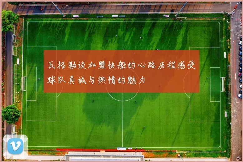 瓦格勒谈加盟快船的心路历程感受球队真诚与热情的魅力