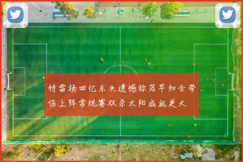 特雷杨回忆东决遗憾称若早知会带伤上阵常规赛双杀太阳成就更大