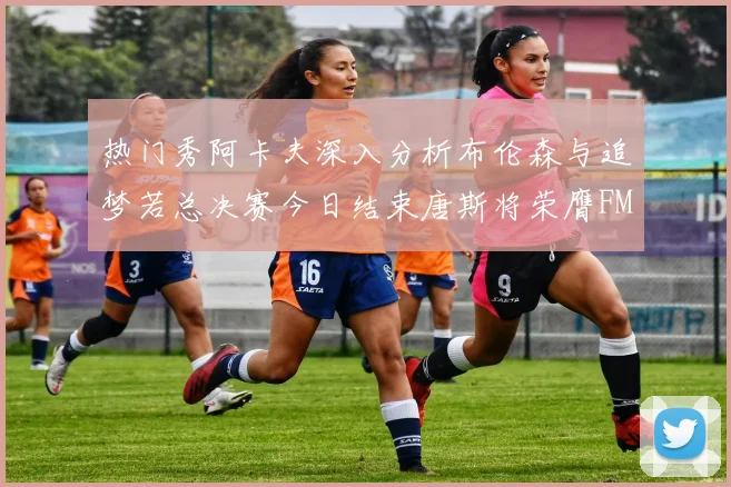 热门秀阿卡夫深入分析布伦森与追梦若总决赛今日结束唐斯将荣膺FMVP