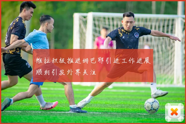 维拉积极推进姆巴耶引进工作进展顺利引发外界关注