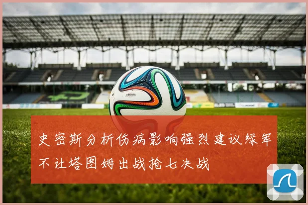 史密斯分析伤病影响强烈建议绿军不让塔图姆出战抢七决战