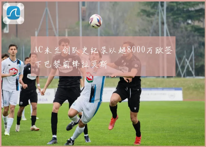 AC米兰创队史纪录以超8000万欧签下巴黎前锋拉莫斯