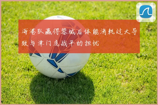 海港队赢得蓉城后体能消耗过大导致与津门虎战平的担忧