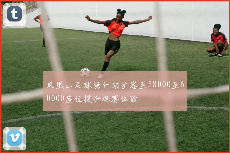 凤凰山足球场计划扩容至58000至60000座位提升观赛体验