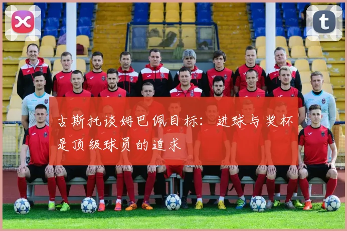 古斯托谈姆巴佩目标：进球与奖杯是顶级球员的追求