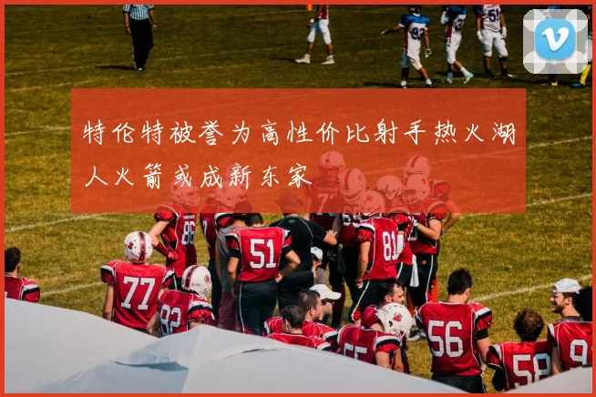 特伦特被誉为高性价比射手热火湖人火箭或成新东家