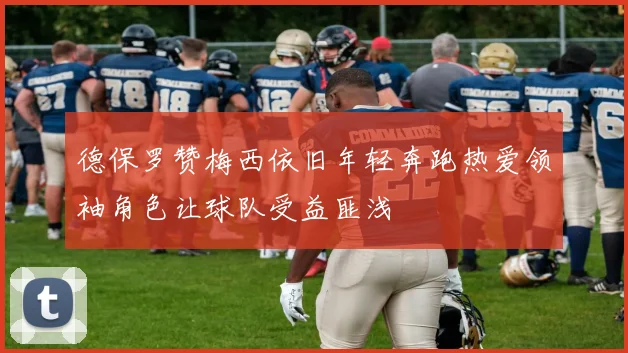德保罗赞梅西依旧年轻奔跑热爱领袖角色让球队受益匪浅