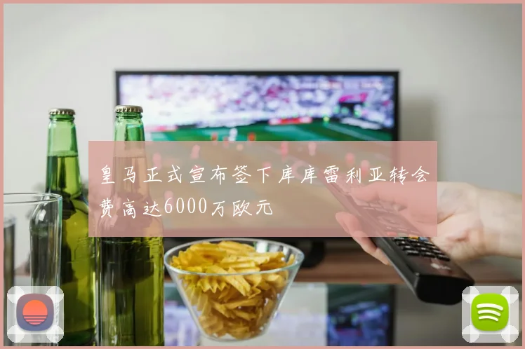 皇马正式宣布签下库库雷利亚转会费高达6000万欧元