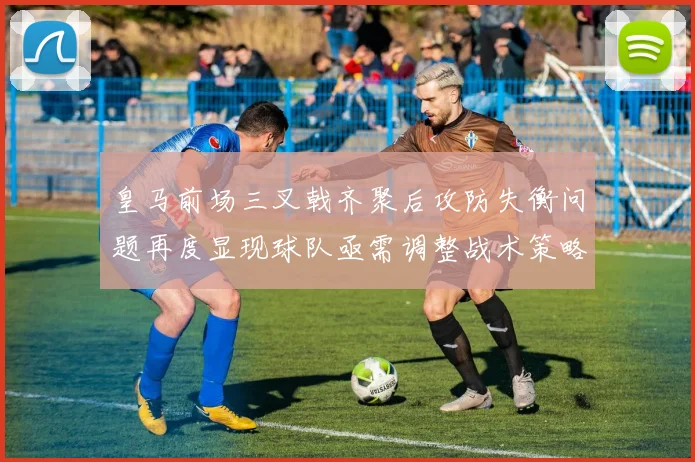 皇马前场三叉戟齐聚后攻防失衡问题再度显现球队亟需调整战术策略